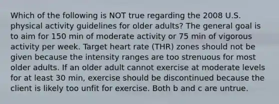 Which of the following is NOT true regarding the 2008 U.S. physical activity guidelines for older adults? The general goal is to aim for 150 min of moderate activity or 75 min of vigorous activity per week. Target heart rate (THR) zones should not be given because the intensity ranges are too strenuous for most older adults. If an older adult cannot exercise at moderate levels for at least 30 min, exercise should be discontinued because the client is likely too unfit for exercise. Both b and c are untrue.