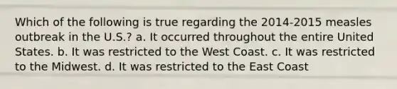 Which of the following is true regarding the 2014-2015 measles outbreak in the U.S.? a. It occurred throughout the entire United States. b. It was restricted to the West Coast. c. It was restricted to the Midwest. d. It was restricted to the East Coast