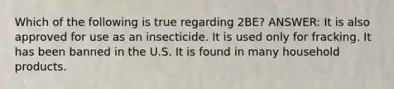 Which of the following is true regarding 2BE? ANSWER: It is also approved for use as an insecticide. It is used only for fracking. It has been banned in the U.S. It is found in many household products.