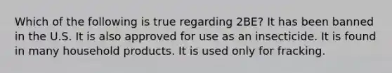 Which of the following is true regarding 2BE? It has been banned in the U.S. It is also approved for use as an insecticide. It is found in many household products. It is used only for fracking.