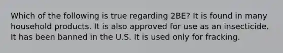 Which of the following is true regarding 2BE? It is found in many household products. It is also approved for use as an insecticide. It has been banned in the U.S. It is used only for fracking.