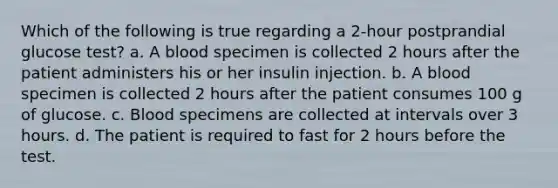 Which of the following is true regarding a 2-hour postprandial glucose test? a. A blood specimen is collected 2 hours after the patient administers his or her insulin injection. b. A blood specimen is collected 2 hours after the patient consumes 100 g of glucose. c. Blood specimens are collected at intervals over 3 hours. d. The patient is required to fast for 2 hours before the test.