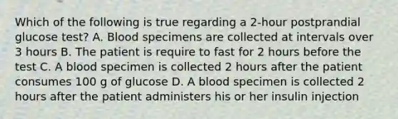 Which of the following is true regarding a 2-hour postprandial glucose test? A. Blood specimens are collected at intervals over 3 hours B. The patient is require to fast for 2 hours before the test C. A blood specimen is collected 2 hours after the patient consumes 100 g of glucose D. A blood specimen is collected 2 hours after the patient administers his or her insulin injection