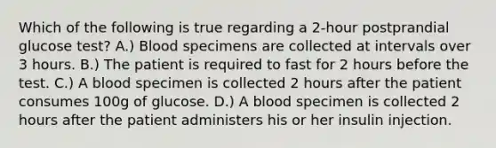 Which of the following is true regarding a 2-hour postprandial glucose test? A.) Blood specimens are collected at intervals over 3 hours. B.) The patient is required to fast for 2 hours before the test. C.) A blood specimen is collected 2 hours after the patient consumes 100g of glucose. D.) A blood specimen is collected 2 hours after the patient administers his or her insulin injection.