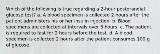 Which of the following is true regarding a 2-hour postprandial glucose test? a. A blood specimen is collected 2 hours after the patient administers his or her insulin injection. b. Blood specimens are collected at intervals over 3 hours. c. The patient is required to fast for 2 hours before the test. d. A blood specimen is collected 2 hours after the patient consumes 100 g of glucose.