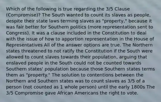 Which of the following is true regarding the 3/5 Clause (Compromise)? The South wanted to count its slaves as people, despite their state laws terming slaves as "property," because it was fair better for Southern politics (more representation sent to Congress). It was a clause included in the Constitution to deal with the issue of how to apportion representation in the House of Representatives All of the answer options are true. The Northern states threatened to not ratify the Constitution if the South were allowed to count slaves towards their population, arguing that enslaved people in the South could not be counted towards Southern states' population because those Southern states terms them as "property." The solution to contentions between the Northern and Southern states was to count slaves as 3/5 of a person (not counted as 1 whole person) until the early 1800s The 3/5 Compromise gave African Americans the right to vote.