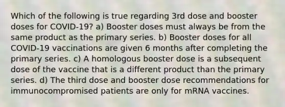 Which of the following is true regarding 3rd dose and booster doses for COVID-19? a) Booster doses must always be from the same product as the primary series. b) Booster doses for all COVID-19 vaccinations are given 6 months after completing the primary series. c) A homologous booster dose is a subsequent dose of the vaccine that is a different product than the primary series. d) The third dose and booster dose recommendations for immunocompromised patients are only for mRNA vaccines.