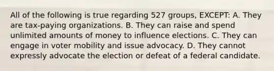 All of the following is true regarding 527 groups, EXCEPT: A. They are tax-paying organizations. B. They can raise and spend unlimited amounts of money to influence elections. C. They can engage in voter mobility and issue advocacy. D. They cannot expressly advocate the election or defeat of a federal candidate.