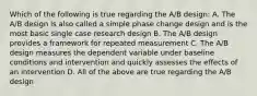 Which of the following is true regarding the A/B design: A. The A/B design is also called a simple phase change design and is the most basic single case research design B. The A/B design provides a framework for repeated measurement C. The A/B design measures the dependent variable under baseline conditions and intervention and quickly assesses the effects of an intervention D. All of the above are true regarding the A/B design