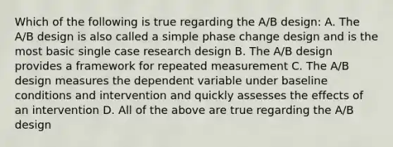 Which of the following is true regarding the A/B design: A. The A/B design is also called a simple phase change design and is the most basic single case research design B. The A/B design provides a framework for repeated measurement C. The A/B design measures the dependent variable under baseline conditions and intervention and quickly assesses the effects of an intervention D. All of the above are true regarding the A/B design