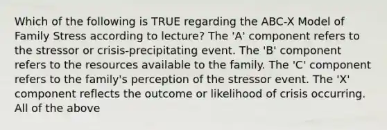 Which of the following is TRUE regarding the ABC-X Model of Family Stress according to lecture? The 'A' component refers to the stressor or crisis-precipitating event. The 'B' component refers to the resources available to the family. The 'C' component refers to the family's perception of the stressor event. The 'X' component reflects the outcome or likelihood of crisis occurring. All of the above