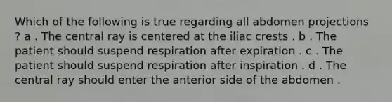 Which of the following is true regarding all abdomen projections ? a . The central ray is centered at the iliac crests . b . The patient should suspend respiration after expiration . c . The patient should suspend respiration after inspiration . d . The central ray should enter the anterior side of the abdomen .