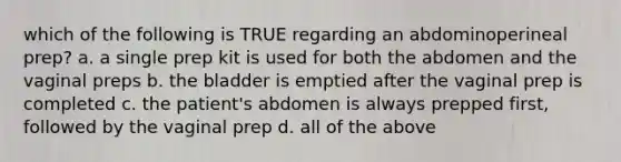 which of the following is TRUE regarding an abdominoperineal prep? a. a single prep kit is used for both the abdomen and the vaginal preps b. the bladder is emptied after the vaginal prep is completed c. the patient's abdomen is always prepped first, followed by the vaginal prep d. all of the above