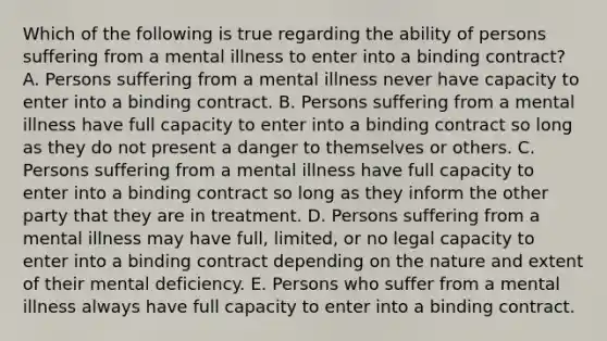 Which of the following is true regarding the ability of persons suffering from a mental illness to enter into a binding contract? A. Persons suffering from a mental illness never have capacity to enter into a binding contract. B. Persons suffering from a mental illness have full capacity to enter into a binding contract so long as they do not present a danger to themselves or others. C. Persons suffering from a mental illness have full capacity to enter into a binding contract so long as they inform the other party that they are in treatment. D. Persons suffering from a mental illness may have full, limited, or no legal capacity to enter into a binding contract depending on the nature and extent of their mental deficiency. E. Persons who suffer from a mental illness always have full capacity to enter into a binding contract.