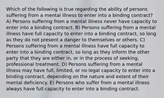 Which of the following is true regarding the ability of persons suffering from a mental illness to enter into a binding contract? A) Persons suffering from a mental illness never have capacity to enter into a binding contract. B) Persons suffering from a mental illness have full capacity to enter into a binding contract, so long as they do not present a danger to themselves or others. C) Persons suffering from a mental illness have full capacity to enter into a binding contract, so long as they inform the other party that they are either in, or in the process of seeking, professional treatment. D) Persons suffering from a mental illness may have full, limited, or no legal capacity to enter into a binding contract, depending on the nature and extent of their mental deficiency. E) Persons who suffer from a mental illness always have full capacity to enter into a binding contract.