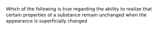 Which of the following is true regarding the ability to realize that certain properties of a substance remain unchanged when the appearance is superficially changed