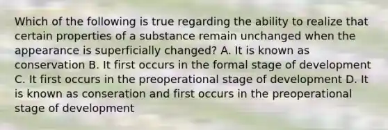 Which of the following is true regarding the ability to realize that certain properties of a substance remain unchanged when the appearance is superficially changed? A. It is known as conservation B. It first occurs in the formal stage of development C. It first occurs in the preoperational stage of development D. It is known as conseration and first occurs in the preoperational stage of development