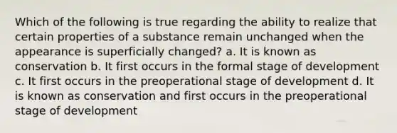 Which of the following is true regarding the ability to realize that certain properties of a substance remain unchanged when the appearance is superficially changed? a. It is known as conservation b. It first occurs in the formal stage of development c. It first occurs in the preoperational stage of development d. It is known as conservation and first occurs in the preoperational stage of development