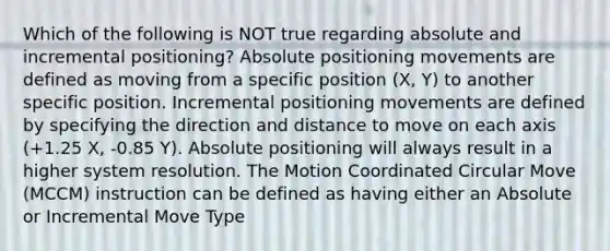 Which of the following is NOT true regarding absolute and incremental positioning? Absolute positioning movements are defined as moving from a specific position (X, Y) to another specific position. Incremental positioning movements are defined by specifying the direction and distance to move on each axis (+1.25 X, -0.85 Y). Absolute positioning will always result in a higher system resolution. The Motion Coordinated Circular Move (MCCM) instruction can be defined as having either an Absolute or Incremental Move Type