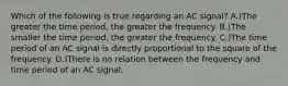 Which of the following is true regarding an AC signal? A.)The greater the time period, the greater the frequency. B.)The smaller the time period, the greater the frequency. C.)The time period of an AC signal is directly proportional to the square of the frequency. D.)There is no relation between the frequency and time period of an AC signal.