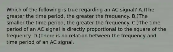 Which of the following is true regarding an AC signal? A.)The greater the time period, the greater the frequency. B.)The smaller the time period, the greater the frequency. C.)The time period of an AC signal is directly proportional to the square of the frequency. D.)There is no relation between the frequency and time period of an AC signal.