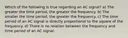 Which of the following is true regarding an AC signal? a) The greater the time period, the greater the frequency. b) The smaller the time period, the greater the frequency. c) The time period of an AC signal is directly proportional to the square of the frequency. d) There is no relation between the frequency and time period of an AC signal.