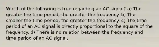 Which of the following is true regarding an AC signal? a) The greater the time period, the greater the frequency. b) The smaller the time period, the greater the frequency. c) The time period of an AC signal is directly proportional to the square of the frequency. d) There is no relation between the frequency and time period of an AC signal.