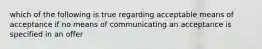 which of the following is true regarding acceptable means of acceptance if no means of communicating an acceptance is specified in an offer