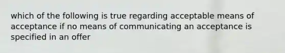 which of the following is true regarding acceptable means of acceptance if no means of communicating an acceptance is specified in an offer