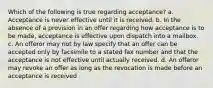 Which of the following is true regarding acceptance? a. Acceptance is never effective until it is received. b. In the absence of a provision in an offer regarding how acceptance is to be made, acceptance is effective upon dispatch into a mailbox. c. An offeror may not by law specify that an offer can be accepted only by facsimile to a stated fax number and that the acceptance is not effective until actually received. d. An offeror may revoke an offer as long as the revocation is made before an acceptance is received