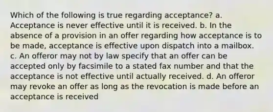 Which of the following is true regarding acceptance? a. Acceptance is never effective until it is received. b. In the absence of a provision in an offer regarding how acceptance is to be made, acceptance is effective upon dispatch into a mailbox. c. An offeror may not by law specify that an offer can be accepted only by facsimile to a stated fax number and that the acceptance is not effective until actually received. d. An offeror may revoke an offer as long as the revocation is made before an acceptance is received