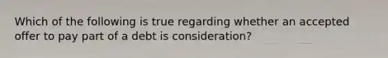 Which of the following is true regarding whether an accepted offer to pay part of a debt is consideration?