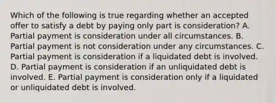 Which of the following is true regarding whether an accepted offer to satisfy a debt by paying only part is consideration? A. Partial payment is consideration under all circumstances. B. Partial payment is not consideration under any circumstances. C. Partial payment is consideration if a liquidated debt is involved. D. Partial payment is consideration if an unliquidated debt is involved. E. Partial payment is consideration only if a liquidated or unliquidated debt is involved.