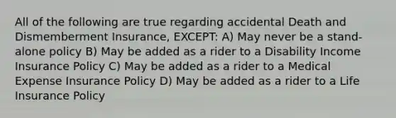 All of the following are true regarding accidental Death and Dismemberment Insurance, EXCEPT: A) May never be a stand-alone policy B) May be added as a rider to a Disability Income Insurance Policy C) May be added as a rider to a Medical Expense Insurance Policy D) May be added as a rider to a Life Insurance Policy