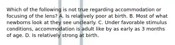 Which of the following is not true regarding accommodation or focusing of the lens? A. Is relatively poor at birth. B. Most of what newborns look at they see unclearly. C. Under favorable stimulus conditions, accommodation is adult like by as early as 3 months of age. D. Is relatively strong at birth.