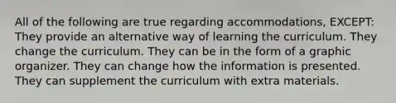 All of the following are true regarding accommodations, EXCEPT: They provide an alternative way of learning the curriculum. They change the curriculum. They can be in the form of a graphic organizer. They can change how the information is presented. They can supplement the curriculum with extra materials.