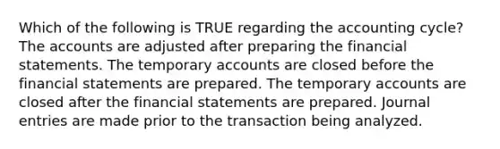 Which of the following is TRUE regarding the accounting cycle? The accounts are adjusted after preparing the financial statements. The temporary accounts are closed before the financial statements are prepared. The temporary accounts are closed after the financial statements are prepared. Journal entries are made prior to the transaction being analyzed.