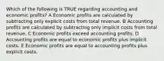 Which of the following is TRUE regarding accounting and economic profits? A Economic profits are calculated by subtracting only explicit costs from total revenue. B Accounting profits are calculated by subtracting only implicit costs from total revenue. C Economic profits exceed accounting profits. D Accounting profits are equal to economic profits plus implicit costs. E Economic profits are equal to accounting profits plus explicit costs.