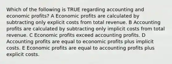 Which of the following is TRUE regarding accounting and economic profits? A Economic profits are calculated by subtracting only explicit costs from total revenue. B Accounting profits are calculated by subtracting only implicit costs from total revenue. C Economic profits exceed accounting profits. D Accounting profits are equal to economic profits plus implicit costs. E Economic profits are equal to accounting profits plus explicit costs.