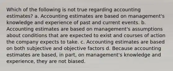 Which of the following is not true regarding accounting estimates? a. Accounting estimates are based on management's knowledge and experience of past and current events. b. Accounting estimates are based on management's assumptions about conditions that are expected to exist and courses of action the company expects to take. c. Accounting estimates are based on both subjective and objective factors d. Because accounting estimates are based, in part, on management's knowledge and experience, they are not biased.