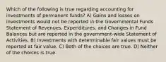 Which of the following is true regarding accounting for investments of permanent funds? A) Gains and losses on investments would not be reported in the Governmental Funds Statement of Revenues, Expenditures, and Changes in Fund Balances but are reported in the government-wide Statement of Activities. B) Investments with determinable fair values must be reported at fair value. C) Both of the choices are true. D) Neither of the choices is true.