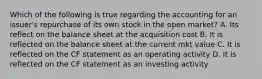 Which of the following is true regarding the accounting for an issuer's repurchase of its own stock in the open market? A. Its reflect on the balance sheet at the acquisition cost B. It is reflected on the balance sheet at the current mkt value C. It is reflected on the CF statement as an operating activity D. It is reflected on the CF statement as an investing activity