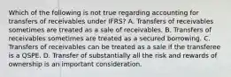 Which of the following is not true regarding accounting for transfers of receivables under IFRS? A. Transfers of receivables sometimes are treated as a sale of receivables. B. Transfers of receivables sometimes are treated as a secured borrowing. C. Transfers of receivables can be treated as a sale if the transferee is a QSPE. D. Transfer of substantially all the risk and rewards of ownership is an important consideration.