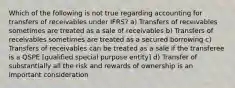 Which of the following is not true regarding accounting for transfers of receivables under IFRS? a) Transfers of receivables sometimes are treated as a sale of receivables b) Transfers of receivables sometimes are treated as a secured borrowing c) Transfers of receivables can be treated as a sale if the transferee is a QSPE [qualified special purpose entity] d) Transfer of substantially all the risk and rewards of ownership is an important consideration