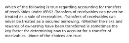 Which of the following is true regarding accounting for transfers of receivables under IFRS? -Transfers of receivables can never be treated as a sale of receivables. -Transfers of receivables can never be treated as a secured borrowing. -Whether the risks and rewards of ownership have been transferred is sometimes the key factor for determining how to account for a transfer of receivables. -None of the choices are true.