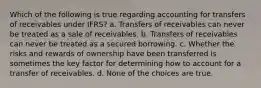 Which of the following is true regarding accounting for transfers of receivables under IFRS? a. Transfers of receivables can never be treated as a sale of receivables. b. Transfers of receivables can never be treated as a secured borrowing. c. Whether the risks and rewards of ownership have been transferred is sometimes the key factor for determining how to account for a transfer of receivables. d. None of the choices are true.