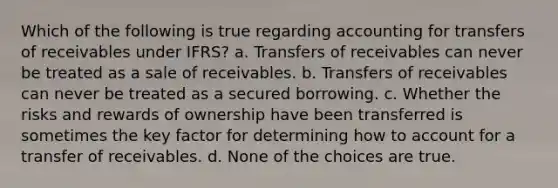 Which of the following is true regarding accounting for transfers of receivables under IFRS? a. Transfers of receivables can never be treated as a sale of receivables. b. Transfers of receivables can never be treated as a secured borrowing. c. Whether the risks and rewards of ownership have been transferred is sometimes the key factor for determining how to account for a transfer of receivables. d. None of the choices are true.