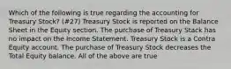 Which of the following is true regarding the accounting for Treasury Stock? (#27) Treasury Stock is reported on the Balance Sheet in the Equity section. The purchase of Treasury Stack has no impact on the Income Statement. Treasury Stock is a Contra Equity account. The purchase of Treasury Stock decreases the Total Equity balance. All of the above are true