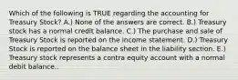 Which of the following is TRUE regarding the accounting for Treasury Stock? A.) None of the answers are correct. B.) Treasury stock has a normal credit balance. C.) The purchase and sale of Treasury Stock is reported on the income statement. D.) Treasury Stock is reported on the balance sheet in the liability section. E.) Treasury stock represents a contra equity account with a normal debit balance..