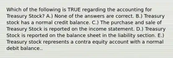 Which of the following is TRUE regarding the accounting for Treasury Stock? A.) None of the answers are correct. B.) Treasury stock has a normal credit balance. C.) The purchase and sale of Treasury Stock is reported on the income statement. D.) Treasury Stock is reported on the balance sheet in the liability section. E.) Treasury stock represents a contra equity account with a normal debit balance..